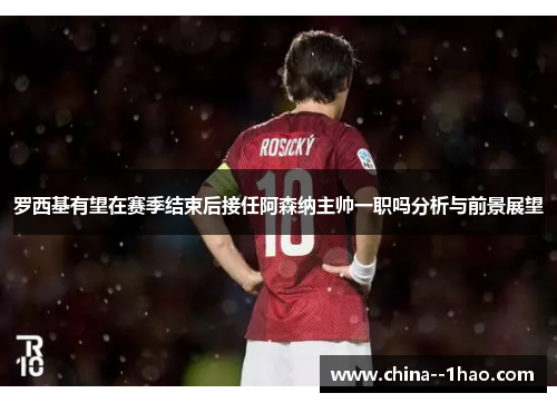 罗西基有望在赛季结束后接任阿森纳主帅一职吗分析与前景展望