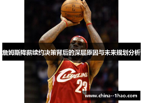 詹姆斯降薪续约决策背后的深层原因与未来规划分析