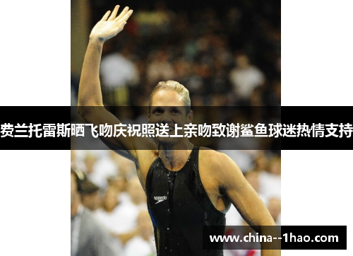 费兰托雷斯晒飞吻庆祝照送上亲吻致谢鲨鱼球迷热情支持 费兰托雷斯晒飞吻庆祝照送上亲吻致谢鲨鱼球迷热情支持