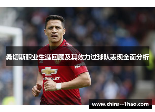 桑切斯职业生涯回顾及其效力过球队表现全面分析