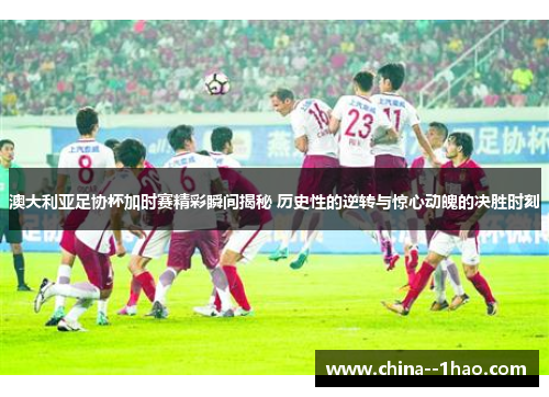 澳大利亚足协杯加时赛精彩瞬间揭秘 历史性的逆转与惊心动魄的决胜时刻