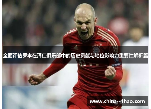 全面评估罗本在拜仁俱乐部中的历史贡献与地位影响力重要性解析篇