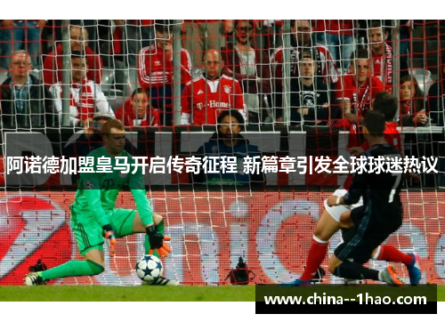 阿诺德加盟皇马开启传奇征程 新篇章引发全球球迷热议 阿诺德加盟皇马开启传奇征程 新篇章引发全球球迷热议