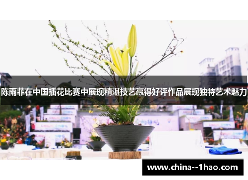 陈雨菲在中国插花比赛中展现精湛技艺赢得好评作品展现独特艺术魅力 陈雨菲在中国插花比赛中展现精湛技艺赢得好评作品展现独特艺术魅力
