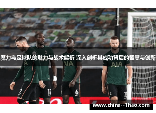 魔力鸟足球队的魅力与战术解析 深入剖析其成功背后的智慧与创新