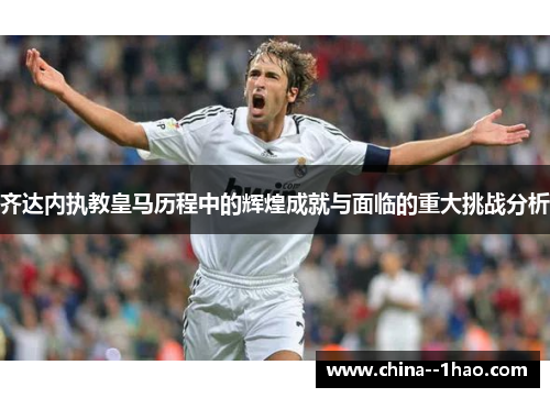 齐达内执教皇马历程中的辉煌成就与面临的重大挑战分析