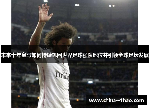未来十年皇马如何持续巩固世界足球强队地位并引领全球足坛发展