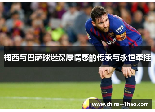梅西与巴萨球迷深厚情感的传承与永恒牵挂 梅西与巴萨球迷深厚情感的传承与永恒牵挂