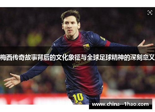 梅西传奇故事背后的文化象征与全球足球精神的深刻意义