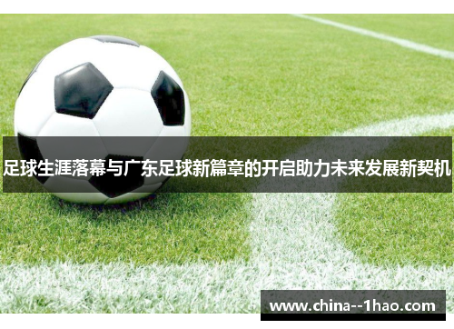 足球生涯落幕与广东足球新篇章的开启助力未来发展新契机