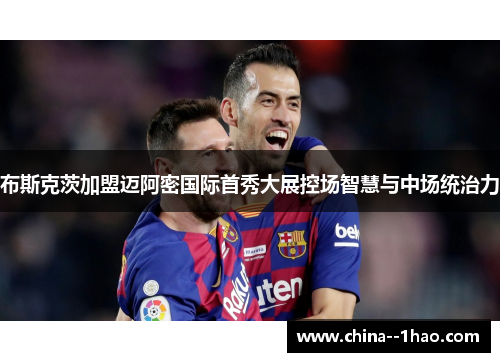 布斯克茨加盟迈阿密国际首秀大展控场智慧与中场统治力 布斯克茨加盟迈阿密国际首秀大展控场智慧与中场统治力