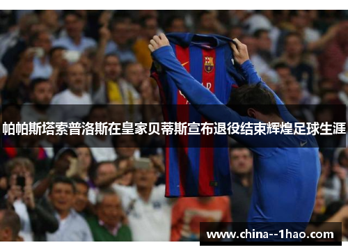 帕帕斯塔索普洛斯在皇家贝蒂斯宣布退役结束辉煌足球生涯 帕帕斯塔索普洛斯在皇家贝蒂斯宣布退役结束辉煌足球生涯