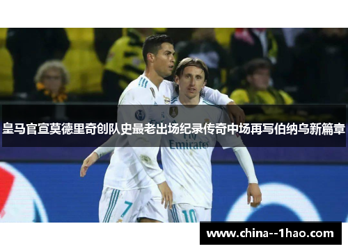 皇马官宣莫德里奇创队史最老出场纪录传奇中场再写伯纳乌新篇章