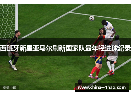 西班牙新星亚马尔刷新国家队最年轻进球纪录 西班牙新星亚马尔刷新国家队最年轻进球纪录