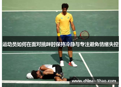 运动员如何在面对挑衅时保持冷静与专注避免情绪失控 运动员如何在面对挑衅时保持冷静与专注避免情绪失控