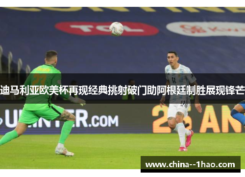 迪马利亚欧美杯再现经典挑射破门助阿根廷制胜展现锋芒