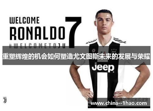 重塑辉煌的机会如何塑造尤文图斯未来的发展与荣耀