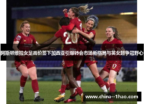 阿斯顿维拉女足高价签下加西亚引爆转会市场新格局与英女超争冠野心