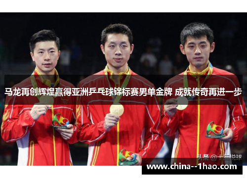 马龙再创辉煌赢得亚洲乒乓球锦标赛男单金牌 成就传奇再进一步