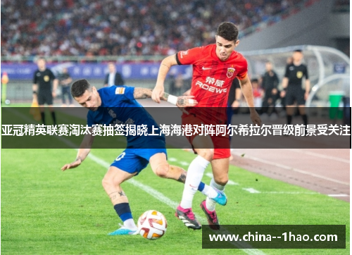 亚冠精英联赛淘汰赛抽签揭晓上海海港对阵阿尔希拉尔晋级前景受关注
