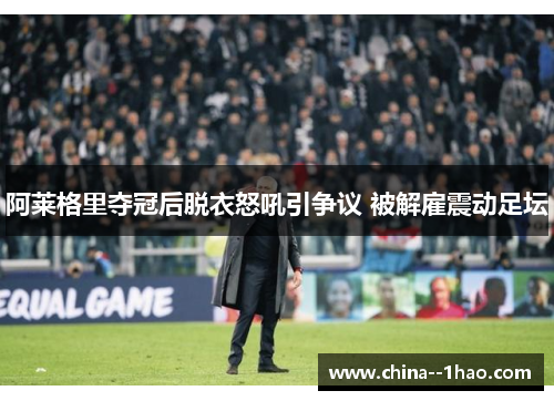 阿莱格里夺冠后脱衣怒吼引争议 被解雇震动足坛
