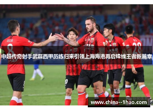 中超传奇射手武磊西甲历练归来引领上海海港再启锋线王者新篇章