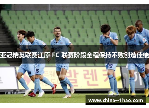 亚冠精英联赛江原 FC 联赛阶段全程保持不败创造佳绩 亚冠精英联赛江原 FC 联赛阶段全程保持不败创造佳绩