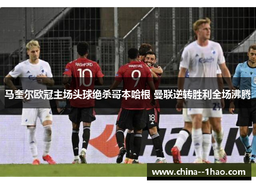 马奎尔欧冠主场头球绝杀哥本哈根 曼联逆转胜利全场沸腾